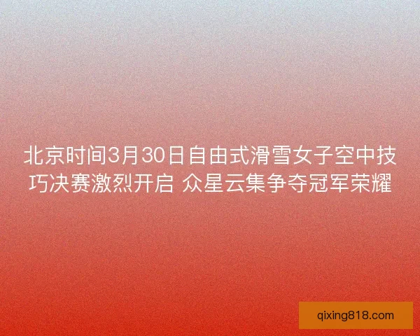 北京时间3月30日自由式滑雪女子空中技巧决赛激烈开启 众星云集争夺冠军荣耀