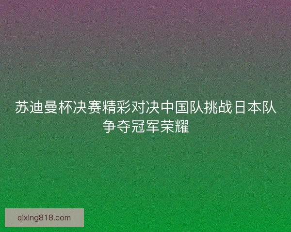 苏迪曼杯决赛精彩对决中国队挑战日本队争夺冠军荣耀 苏迪曼杯决赛精彩对决中国队挑战日本队争夺冠军荣耀