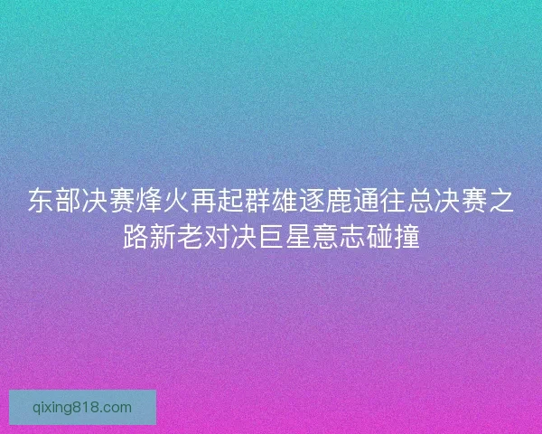 东部决赛烽火再起群雄逐鹿通往总决赛之路新老对决巨星意志碰撞