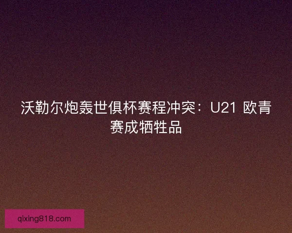 沃勒尔炮轰世俱杯赛程冲突：U21 欧青赛成牺牲品