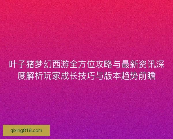 叶子猪梦幻西游全方位攻略与最新资讯深度解析玩家成长技巧与版本趋势前瞻