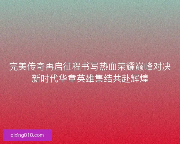 完美传奇再启征程书写热血荣耀巅峰对决新时代华章英雄集结共赴辉煌