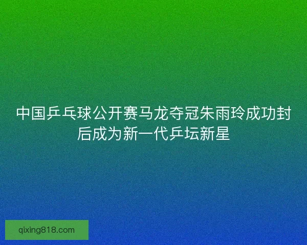中国乒乓球公开赛马龙夺冠朱雨玲成功封后成为新一代乒坛新星