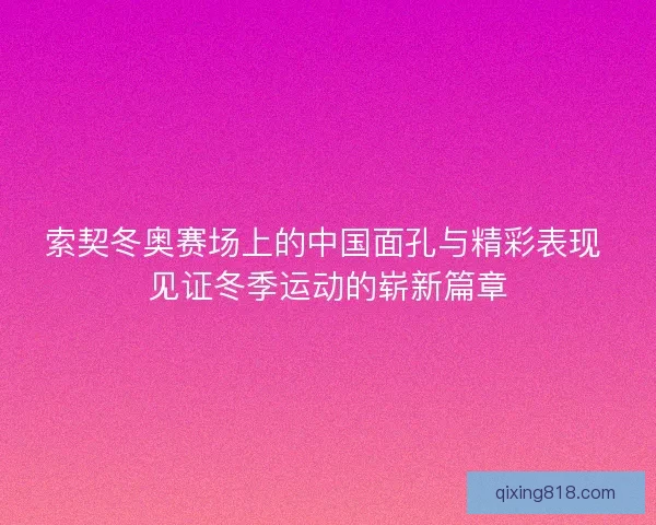 索契冬奥赛场上的中国面孔与精彩表现 见证冬季运动的崭新篇章