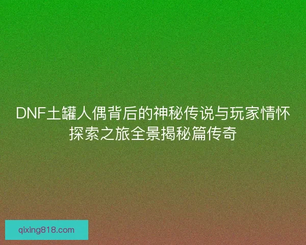 DNF土罐人偶背后的神秘传说与玩家情怀探索之旅全景揭秘篇传奇 DNF土罐人偶背后的神秘传说与玩家情怀探索之旅全景揭秘篇传奇