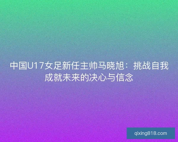 中国U17女足新任主帅马晓旭：挑战自我成就未来的决心与信念