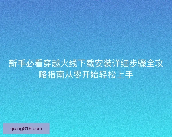 新手必看穿越火线下载安装详细步骤全攻略指南从零开始轻松上手 新手必看穿越火线下载安装详细步骤全攻略指南从零开始轻松上手