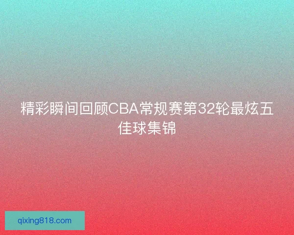 精彩瞬间回顾CBA常规赛第32轮最炫五佳球集锦