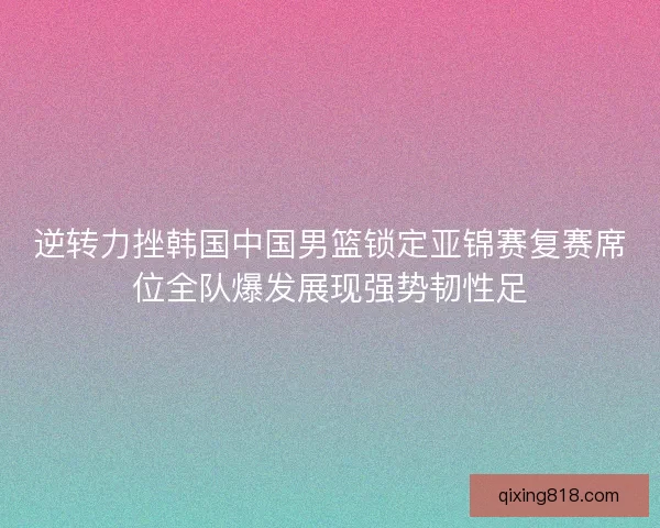 逆转力挫韩国中国男篮锁定亚锦赛复赛席位全队爆发展现强势韧性足