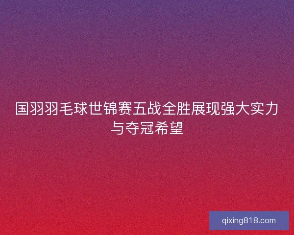 国羽羽毛球世锦赛五战全胜展现强大实力与夺冠希望 国羽羽毛球世锦赛五战全胜展现强大实力与夺冠希望