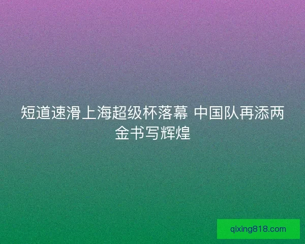 短道速滑上海超级杯落幕 中国队再添两金书写辉煌 短道速滑上海超级杯落幕 中国队再添两金书写辉煌
